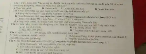 Câu 1: Cách mang miền Nam có val trò như thế nào trong việc đánh đó ách thông trị của đề quốc Mĩ và tay sai
của chung, giai phong miền Nam, thông nhất đất nưoc?
A. Quan trong nhất
B. Coban nhat C. Quyet dinh true tiếp
D. Quyết định nhất
Câu 2: Muc tiêu chung của cách mạng hai miền sau Hiệp định Gionevo la gi?
A. Khàng chiến chồng Mỹ, giai phong hoàn toàn miền Nam
B. Hoàn thành cuộc dainh đến trong phạm vi cinuxic, thuc hiện hoa hình, thống nhất đất nướC.
C. Khang chien chong Mỹ ở miền Nam, xây dựng CNXH ở miền Bac
D. Khàng chiến chóng Mỹ ở miền Nam thực hiện cách mạng ruộng đất ở miền Bac
Câu 3: Chiến thâng nào mơ đầu cho phong trào Tìm Mỹ mà đánh, lung nguy mà diệt" khâp miền Nam?
A. Ap Bac (2-1963)
B. Van Tương (18-8-1965)
C. Mua kho 1965-1966
D. Tông tiến công và nói dây Xuân 1968
Câu 4: Ngay 10-10-1954 là ngày điển ra sự kiện quan trong nào?
A. Quân ta tiếp quan thu do Ha Noi
Mien Bac hoàn toan giai phong
B Trung urong Dang Chinh phu ra mat nhân dân Thủ đô. C
D Phap rut quân khoi mièn Nam
Câu S: Sau Hiép định Giancyonim 1081
A. Hoàn thành cuóc cách mang dân tốc dân chu nhân dân
B. Tiến hành cach mạng Xã hội chủ nghĩa
C. Dầu tranh chong đề quốc Mĩ xâm lược và tay sai
D. Dầu tranh do thi hành Hiệp định Gioneve