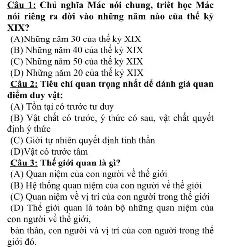 Câu 1: Chủ nghĩa Mác nói chung , triết học Mác
nói riêng ra đời vào những nǎm nào của thế kỷ
XIX?
(A)Những nǎm 30 của thế kỷ XIX
(B) Những nǎm 40 của thê kỷ XIX
(C) Những nǎm 50 của thế kỷ XIX
(D) Những nǎm 20 của thế kỷ XIX
Câu 2: Tiêu chí quan trọng nhât để đánh giá quan
điêm duy vật:
(A) Tôn tại có trước tư duy
(B) Vật chât có trước, ý thức có sau, vật chất quyết
định ý thức
(C) Giới tự nhiên quyết định tinh thân
(D)Vật có trước tâm
Câu 3: Thế giới quan là gì?
(A) Quan niệm của con người về thế giới
(B) Hệ thông quan niệm của con người về thế giới
(C) Quan niệm về vi trí của con người trong thê giới
(D) Thế giới quan là toàn bộ những quan niệm của
con người về thê giới,
bản thân, con người và vị trí của con người trong thế
giới đó.