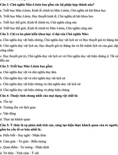 Câu 1: Chủ nghĩa Mác-Lênin bao gồm các bộ phận hợp thành nào?
a. Triết học Mác -Lênin, Kinh tế chính trị Mác-Lênin, Chủ nghĩa xã hội khoa học
b. Triết học Mác-Lênin , Học thuyết kinh tế , Chủ nghĩa xã hội khoa học
c. Triết học thế giới, Kinh tế chính trị, Chủ nghĩa cộng sản
d. Triết học thế giới, Kinh tế chính trị Mác-Lênin, Chủ nghĩa cộng sản
Câu 2: Chỉ ra ba phát kiến khoa học vĩ đại của Chủ nghĩa Mác:
a. Chủ nghĩa duy vật biện chứng, Chủ nghĩa duy vật lịch sử và Học thuyết giá trị thặng dư
b. Chủ nghĩa duy vật lịch sử, Học thuyết giá trị thặng dư và Sứ mệnh lịch sử của giai câp
công nhân
c. Học thuyết giá trị, Chủ nghĩa duy vật lịch sử và Chủ nghĩa duy vật biện chứng d. Tất cả
đều sai
Câu 3: Triết học Mác-Lênin bao gồm:
a. Chủ nghĩa duy vật và chủ nghĩa duy tâm
b. Chủ nghĩa duy vật và chủ nghĩa duy vật lịch sử
c. Chủ nghĩa duy vật biện chứng và chủ nghĩa duy vật lịch sử
d. Chủ nghĩa duy vật biện chứng và phép biện chứng
Câu 4: Thuộc tính chung nhất của mọi dạng vật chất là:
a. Tồn tại
b. Trường tồn với thời gian
c. Vận động
d. Thực tại khách quan
Câu 5: Ý thức là sự phản ánh tích cực, sáng tạo hiện thực khách quan của óc người,
gồm ba yếu tố cơ bản nhất là:
a. Hiểu biết - Suy nghĩ - Nhận thức
b. Cảm giác - Tri giác - Biểu tượng
c. Quan điểm - Tư tưởng - Nhận định
d. Tri thức - Tình cảm - Ý chí