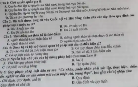 Câu 1: Chủ quyền quốc gia là:
A. Quyền độc lập tự quyết của Nhà nước trong lĩnh vực đối nội.
B. Quyền độc lập tự quyết của Nhà nước trong lĩnh vực đối ngoại.
C. Quyên độc lập tự quyết trong đối nội và đối ngoại của Nhà nước, không bị lệ thuộc Nhà nước kháC.
D. Tht cá các phương án trên
Câu 2: Độ tuổi được ứng cứ vào Quốc hội và Hội đồng nhân dân các cấp theo quy định của
pháp luật ở nước ta là?
A. Đú 18 tuổi trở lên
B. Đú 19 tuồi trở lên
C. Đủ 20 tuổi trở lên
D. Đú 21 tuổi trờ lên
Câu 3: Thời điếm mờ thừa kế là thời điếm:
A. người thừa kế khai nhận thứa kế
B. những người thừa kế nhận được di sản thừa kế
D. người có tài sản chết
C. người thừa kế chết
Câu 4: Quan hệ xã hội trở thành quan hệ pháp luật cần có điều kiện gì?
A. Có các chủ thể đủ điều kiện tham gia
B. Có quy phạm pháp luật điều chỉnh
C. Có sự kiện pháp lý tương ứng
D. Phải có đủ 3 điều kiện trên
Câu 5: Nguồn luật chủ yếu của hệ thống pháp luật Common Law là:
B. Án lệ
A. Vǎn bản quy phạm pháp luật
D. Tập quán pháp
C. Lê phải, sự công bằng
iu 6: Quy phạm pháp luật dân sự sau: "Cả nhân, pháp nhân phải xác lập thực hiện, chấm
kh, nghĩa vụ dân sự của mình một cách thiện chỉ, trung thực", bao gồm các bộ phận nào:
B. Quy định
. Giả định, quy định . chế tài
D. Giả định và quy định
Quy định và chế tải