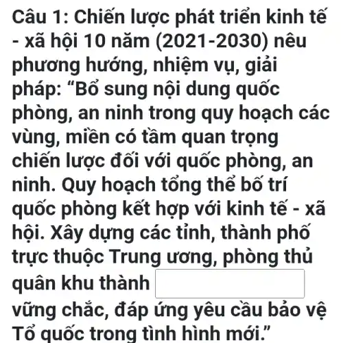 Câu 1 : Chiến lược p hát triể n kinh tế
- xã hô 110 nã m (2021-2030)nêu
phươi ng hướng, n hiệm vụ, g lai
pháp: "Bố sun g nội dung quốc
phòng, an ninh trong q uy hoạch các
vùng, miề n có tầm quan tr ọng
chiến lược đ ối với qu oc phô ng, an
ninh. Quy ho ach tổn g thể b ố trí
quốc phòn g kết h ơp với kinh tế -Xã
hội.Xây dựng cá c tỉnh, thàn h phố
trực thuộc Trung ương , phòng thủ
quân khu thành square 
vững chắ c, đáp ứng yêu cầu bảo v e