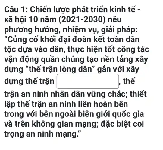 Câu 1: Chiến lược phát tr iển kinh t ế -
xã hội 10 nǎm (2021 -2030) nêu
phương hướng, nhiệm vụ, giải ph ap:
"Củng cố kh g cố khối đ ai đoà n kết toà n dân
tộc dưa vào dân, thực hiệ n tốt công tác
vận độ ng quá n chúng tạo nền tǎn g xảy
dựng "thế trận lòng dân " gan v ới xây
dựng thế trân square  , thế
trân an ninh nhân dân vữ ng chác ; thiết
lập thế tr ân an ninh liên h oàn b ên
trong với bê n ngo ài biên g iới quố c giá
và trên không g ian ma ng; đặ c biệt coi
trọng a n ninh mạ ng II