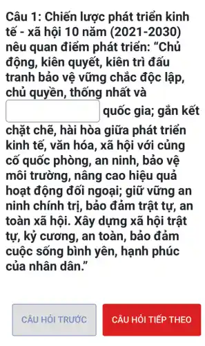 Câu 1: Chiến lược phát triển kinh
tế - xã hội 10 nǎm (2021-2030)
nêu quan điểm phát triển: "Chủ
động, kiên quyết, kiên trì đấu
tranh bảo vệ vững chắc độc lập,
chủ quyền , thống 1 nhất và
square  quốc gia; gắn kết
chặt chẽ , hài hòa giữa phát triển
kinh tế, vǎn hóa, xã hôi với cúng
cố quốc phòng, an ninh, bảo vệ
môi trường , nâng cao hiệu quả
hoạt động đối ngoại;giữ vững an
ninh chính trị , bảo đảm trật tự, an
toàn xã hội . Xây dựng xã hội trật
tự, kỷ cương , an toàn, bảo đám
cuộc sống bình yên , hạnh phúc
của nhân dân."
CÂU HỏI TRƯỚC
CÂU HỏI TIẾP THEO