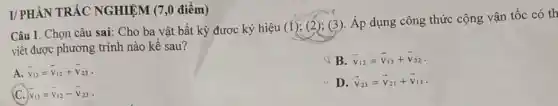 Câu 1. Chọn câu sai: Cho ba vật bất kỳ được ký hiệu
(1);(2);(3)
, Áp dụng công thức cộng vận tốc có th
viết được phương trình nào kề sau?
A. overrightarrow (v)_(13)=overrightarrow (v)_(12)+overrightarrow (v)_(23)
B. overrightarrow (v)_(12)=overrightarrow (v)_(13)+overrightarrow (v)_(32)
C. bar (v)_(13)=bar (v)_(12)-bar (v)_(23)
D. overrightarrow (v)_(23)=overrightarrow (v)_(21)+overrightarrow (v)_(13)
I/ PHÀN TRẢC NGHIỆM (7,0 điểm)