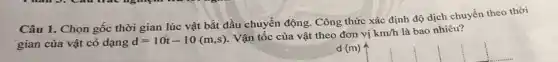 Câu 1. Chọn gốc thời gian lúc vật bắt đầu chuyển động . Công thức xác định độ dịch chuyển theo thời
gian của vật có dạng
d=10t-10(m,s) . Vận tốc của vật theo đơn vị km/h là bao nhiêu?
d (m)