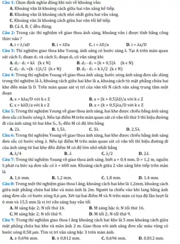 Câu 1: Chọn định nghĩa đúng khi nói về khoảng vân:
A. Khoảng vân là khoảng cách giữa hai vân sáng kế tiếp.
B. Khoảng vân là khoảng cách nhỏ nhất giữa hai vân sáng.
C. Khoảng vân là khoảng cách giữa hai vân tối kế tiếp.
D. Cả A, B, C đều đúng.
Câu 2: Trong các thí nghiệm về giao thoa ánh sáng, khoảng vân i được tính bằng công
thức nào ?
i=lambda /aD
B. i=lambda Da
i=lambda D/a
D i=lambda a/D
Câu 3: Thí nghiệm giao thoa khe Young.ánh sáng có bước sáng A. Tại A trên màn quan
sát cách S_(1) đoạn d1 và cách S_(2) đoạn d_(2) có vân sáng khi
A. d_(2)-d_(1)=klambda (kin N)
d_(2)-d_(1)=(k+0,5)lambda (kin N)
C. d_(2)-d_(1)=(k-1)lambda /2(kin N)
D d_(2)-d_(1)=klambda /2(kin N)
Câu 4: Trong thí nghiệm Young về giao thoa ánh sáng, bước sóng ánh sáng đơn sắc dùng
trong thí nghiệm là lambda , khoảng cách giữa hai khe là a, khoảng cách từ mặt phẳng chứa hai
khe đến màn là D. Trên màn quan sát vị trí của vận tối N cách vân sáng trung tâm một
đoạn
A. x=klambda a/Dvacute (o)ikin Z
B. x=(k+0,5)lambda D/avacute (o)ikin Z
C. x=klambda D/avacute (o)ikin Z
D x=(k+0,5)lambda a/Dvacute (o)ikin Z
Câu 5: Trong thí nghiệm Young về giao thoa ánh sáng, hai khe được chiếu bằng ánh sáng
đơn sắc có bước sóng lambda . Nếu tại điểm M trên màn quan sát có vân tối thứ 3 thì hiệu đường
đi của ánh sáng từ hai khe S_(1),S_(2) đến M có độ lớn bằng
A. 2A.
B. 1,54.
C. 3lambda .
D. 2,54.
Câu 6: Trong thí nghiệm Young về giao thoa ánh sáng, hai khe được chiếu bằng ánh sáng
đơn sắc có bước sóng lambda . Nếu tại điểm M trên màn quan sát có vân tối thì hiệu đường đi
của ánh sáng từ hai khe đến điểm M có độ lớn nhỏ nhất bằng
A. lambda /4
B. lambda .
C. lambda /2
D. 2A.
Câu 7: Trong thí nghiệm Young về giao thoa ánh sáng, biết a=0,4mm,D=1,2m, nguồn
S phát ra bức xạ đơn sắc có lambda =600nm. Khoảng cách giữa 2 vân sáng liên tiếp trên màn
là
A. 1,6 mm.
B. 1,2 mm.
C. 1,8 mm.
D. 1,4 mm.
Câu 8: Trong một thí nghiệm giao thoa lâng , khoảng cách hai khe là 1,2mm, khoảng cách
giữa mặt phẳng chứa hai khe và màn ảnh là 2m. Người ta chiếu vào khi lang bằng ánh
sáng đơn sắc có bước sóng 0,6 ụm .Xét tại hai điểm M và N trên màn có tọa độ lần lượt là
6 mm và 15,5 mm là vị trí vân sáng hay vân tối
A. M sáng bậc 2; N tối thứ 16.
B. M sáng bậc 6; N tối thứ 16.
C. M sáng bậc 2; N tối thứ 9.
D. M tối 2; N tối thứ 9.
Câu 9: Trong thí nghiệm giao thoa I âng khoảng cách hai khe là 5 mm khoảng cách giữa
mặt phẳng chứa hai khe và màn ảnh 2 m. Giao thoa với ánh sáng đơn sắc màu vàng có
bước sóng 0,58 ụm. Tìm vị trí vân sáng bậc 3 trên màn ánh.
A. pm 0,696mm.
pm 0,812mm.
C. 0,696 mm.
D. 0,812 mm.