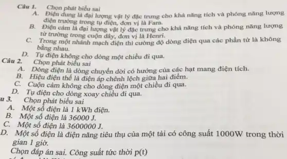 Câu 1. Chọn phát biểu sai
dung là đại lượng vật lý đặc trưng cho khả nǎng tích và phóng nǎng lượng
điện trường trong tụ điện đơn vị là Fara.
B. Điện cảm là đại lượng vật lý đặc trưng cho khả nǎng tích và phóng nǎng lượng
từ trường trong cuộn dây, đơn vị là Henri.
C. Trong một nhánh mạch điện thì cường độ dòng điện qua các phần tử là không
bằng nhau.
D. Tụ điện không cho dòng một chiều đi qua.
Câu 2. Chọn phát biểu sai
A. Dòng điện là dòng chuyển dời có hướng của các hạt mang điện tích.
B. Hiệu điện thế là điện áp chênh lệch giữa hai điểm.
C. Cuộn cảm không cho dòng điện một chiều đi qua.
D. Tụ điện cho dòng xoay chiều đi qua.
u 3. Chọn phát biểu sai
A.Một số điện là 1 kWh điện.
B. Một số điện là 36000J.
C.Một số điện là 3600000J.
D.Một số điện là điện nǎng tiêu thụ của một tải có công suất 1000W trong thời
gian 1 giờ.
Chọn đáp án sai . Công suất tức thời p(t)