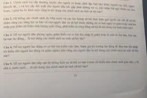 Câu 1. Chính sách trợ cấp thường xuyên cho người có hoàn cảnh đặc biệt khó khǎn (người cao tuổi người
khuyết tật,...) và trợ cấp đột xuất cho người dân khi gặp phải những rủi ro , khó khǎn bất ngờ (thiên tai, hỏa
hoạn,..) giúp họ ổn định cuộc sống là nội dung của chính sách an sinh xã hội nào?
__
Câu 2. Hệ thống các chính sách do Nhà nước và các lực lượng xã hội thực hiện giải quyết các vấn
đề xã hội
nhằm nâng cao nǎng lực tự bảo vệ của người dân và xã hội trước những rủi ro hay nguy cơ giảm hoặc mất thu
__
nhập góp phần cải thiện chất lượng cuộc sống, phát triển và công bằng xã hội là nội dung của khái niệm nào?
Câu 3. Hỗ trợ người dân phòng ngừa giảm thiểu rủi ro khi thu nhập bị giảm hoặc bị mất do ốm đau, thai sản,
tai nạn lao động .... là nội dung của chính sách an sinh xã hội nào?
__
Câu 4. Hỗ trợ người lao động có cơ hội tìm kiếm việc làm, tham gia thị trường lao động để đảm bảo thu nhập
tối thiểu cho người lao động và giảm nghèo bền vững cho người dân là nội dung của chính sách an sinh xã hội
__
Câu 5. Hỗ trợ người dân tiếp cận hệ thống dịch vụ xã hội cơ bản ở mức tối thiểu như chính sách giáo dục, y tế,
là nội dung của chính sách an sinh xã hội nào
__