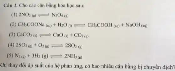 Câu 1. Cho các cân bằng hóa học sau:
(1) 2NO_(2)(g)leftharpoons N_(2)O_(4)(g)
(2) CH_(3)COONa_((aq))+H_(2)O_((l)leftharpoons CH_(3)COOH_((aq))+NaOH_((aq))
3 CaCO_(3(s))leftharpoons CaO_((s))+CO_(2(g))
(4) 2SO_(2(g))+O_(2(g))leftharpoons 2SO_(3(g))
( N_(2(g))+3H_(2)(g)leftharpoons 2NH_(3(g))
Khi thay đổi áp suất của hệ phản ứng, có bao nhiêu cân bằng bị chuyển dịch?