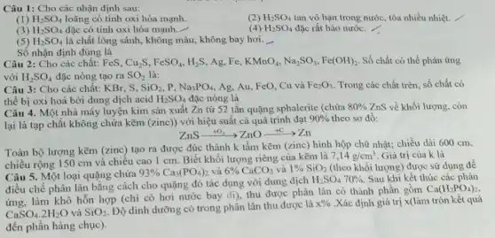 Câu 1: Cho các nhận định sau:
(1) H_(2)SO_(4) loãng có tính oxi hóa mạnh.
(2) H_(2)SO_(4) tan vô hạn trong nước, tỏa nhiều nhiệt.
(4)
(3) H_(2)SO_(4) đặc có tính oxi hóa mạnh.
H_(2)SO_(4) đặc rất háo nước. /
(5) H_(2)SO_(4) là chất lỏng sánh , không màu, không bay hơi. __
Số nhận định đúng là
Câu 2: Cho các chất: FeS, Cu_(2)S,FeSO_(4),H_(2)S Ag,Fe, KMnO_(4),Na_(2)SO_(3),Fe(OH)_(2) Số chất có thể phản ứng
với H_(2)SO_(4) đặc nóng tạo ra SO_(2) là:
Câu 3: Cho các chất: KBr, S, SiO_(2) p Na_(3)PO_(4) , Ag, Au, FeO, Cu và Fe_(2)O_(3) . Trong các chất trên số chất có
thể bị oxi hoá bởi dung dịch acid H_(2)SO_(4) đặc nóng là
Câu 4. Một nhà máy luyện kim sản xuất Zn từ 52 tấn quặng sphalerite (chứa
80%  ZnS về khối lượng, còn
lại là tạp chất không chứa kẽm (zinc)với hiệu suất cả quá trình đạt
90%  theo sơ đồ:
ZnSarrow O_(2)arrow ZnOxrightarrow (+C)arrow Zn
Toàn bộ lượng kẽm (zinc) tạo ra được đúc thành k tấm kẽm (zinc) hình hộp chữ nhật; chiều dài 600 cm,
chiều rộng 150 cm và chiều cao 1 cm. Biết khối lượng riêng của kẽm là
7,14g/cm^3 Giá trị của k là
Câu 5. Một loại quặng chứa
93% Ca_(3)(PO_(4))_(2) và 6% CaCO_(3) và 1% SiO_(2) (theo khối lượng) được sử dụng đê
điều chế phân lân bằng cách cho quặng đó tác dụng với dung dịch
H_(2)SO_(4)70%  Sau khi kết thúc các
ứng, làm khô hỗn hợp (chỉ có hơi nước bay đi), thu được phân lân có thành phần gồm
Ca(H_(2)PO_(4))_(2)
CaSO_(4).2H_(2)O và SiO_(2)
. Độ dinh dưỡng có trong phân lân thu được là
x%  .Xác định giá trị x(làm tròn kết quả
đến phần hàng chục ).