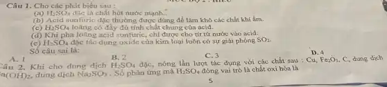 Câu 1. Cho các phát biểu sau :
(a) H_(2)SO_(4) đặc là chất hút nước mạnh..
(b) Acid sunfuric đặc thường được dùng để làm khô các chất khí ẩm.
(c) H_(2)SO_(4) loãng có đầy đủ tính chất chung của acid.
(d) Khi pha ldãng acid sunfuric, chỉ được cho từ từ nước vào acid.
(e) H_(2)SO_(4) đặc tác dụng oxide của kim loại luôn có sự giải phóng SO_(2)
Số câu sai là:
A. 1
B. 2
C. 3
Câu 2. Khi cho dung dịch H_(2)SO_(4) đặc, nóng lần lượt tác dụng với các chất sau : Cu,
Fe_(2)O_(3) C, dung dịch
a(OH)_(2) dung dịch Na_(2)SO_(3) . Số phản ứng mà H_(2)SO_(4) đóng vai trò là chất oxi hóa là
D. 4