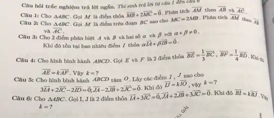 Câu 1: Cho Delta ABC . Gọi M là điểm thỏa
overrightarrow (MB)+2overrightarrow (MC)=overrightarrow (0)
. Phân tích
overrightarrow (AM) theo overrightarrow (AB) và overrightarrow (AC)
Câu 2: Cho Delta ABC . Gọi M là điểm trên đoạn BC sao cho
MC=2MB . Phân tích overrightarrow (AM)
theo overrightarrow (AB)
và overrightarrow (AC)
Câu hỏi trắc nghiệm trả lời ngắn. Thí sinh trả lời từ câu 1 đến câu
Câu 3: Cho 2 điểm phân biệt A và B và hai số alpha  và beta  với alpha +beta neq 0
Khi đó tồn tại bao nhiêu điểm I thỏa
alpha overrightarrow (IA)+beta overrightarrow (IB)=overrightarrow (0)
Câu 4: Cho hình bình hành ABCD. Gọi E và F là 2 điểm thỏa
overrightarrow (BE)=(1)/(3)overrightarrow (BC),overrightarrow (BF)=(1)/(4)overrightarrow (BD)
Khi đó
overrightarrow (AE)=koverrightarrow (AF) . Vậy k=?
Câu 5: Cho hình bình hành ABCD tâm O. Lấy các điểm I. J sao cho
3overrightarrow (IA)+2overrightarrow (IC)-2overrightarrow (DD)=overrightarrow (0);overrightarrow (JA)-2overrightarrow (JB)+2overrightarrow (JC)=overrightarrow (0) Khi đó
overrightarrow (IJ)=koverrightarrow (IO) , vậy
k=
Câu 6: Cho Delta ABC . Gọi I, J là 2 điểm thỏa
overrightarrow (IA)+3overrightarrow (IC)=overrightarrow (0),overrightarrow (JA)+2overrightarrow (JB)+3overrightarrow (JC)=overrightarrow (0)
. Khi đó overrightarrow (BI)=koverrightarrow (BJ)
. Vậy
k=?