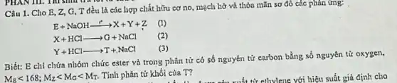 Câu 1. Cho E , Z, G, T đều là các hợp chất hữu cơ no, mạch hở và thỏa mãn sơ đô các phản ứng:
E+NaOHxrightarrow (r)X+Y+Z (1)
X+HClarrow G+NaCl (2)
Y+HClarrow T+NaCl (3)
Biết: E chi chứa nhóm chức ester và trong phân tử có số nguyên tử carbon bằng số nguyên tử oxygen,
M_(B)lt 168;M_(Z)lt M_(G)lt M_(T) Tính phân tử khối của T?