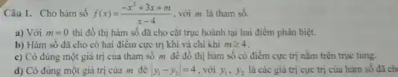 Câu 1. Cho hàm số f(x)=(-x^2+3x+m)/(x-4) , với m là tham sô.
a) Với m=0 thì đô thị hàm số đã cho cắt trục hoành tại hai điểm phân biệt.
b) Hàm sô đã cho có hai điêm cực trị khi và chỉ khi mgeqslant 4
c) Có đúng một giá trị của tham số m đê đô thị hàm số có điểm cực trị nǎm trên trục tung.
d) Có đúng một giá trị của m đê vert y_(1)-y_(2)vert =4 . với y_(1),y_(2) là các giá trị cực trị của hàm số đã ch