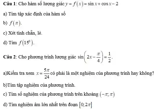 Câu 1: Cho hàm số lượng giác y=f(x)=sinx+cosx-2
a) Tìm tập xác định của hàm số
b) f(pi )
c) Xét tính chẵn lẻ.
d) Tìm f(15^circ )
Câu 2: Cho phương trình lượng giác sin(2x-(pi )/(4))=(1)/(2)
a)Kiểm tra xem x=(5pi )/(24) có phải là một nghiệm của phương trình hay không?
b)Tìm tập nghiệm của phương trình.
c) Tìm số nghiệm của phương trình trên khoảng (-pi ,pi )
d) Tìm nghiệm âm lớn nhất trên đoạn [0;2pi ]