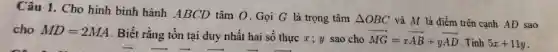 Câu 1. Cho hình binh hành ABCD tâm O. Gọi G là trọng tâm
Delta OBC và M là điểm trên cạnh AD sao
cho MD=2MA
. Biết rằng tồn tại duy nhất hai số thực x; y sao cho overrightarrow (MG)=xoverrightarrow (AB)+yoverrightarrow (AD) . Tính 5x+11y