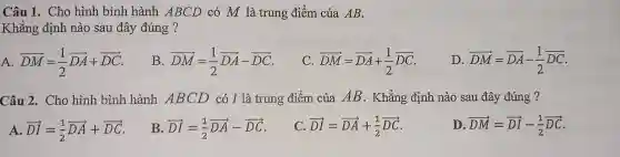 Câu 1 . Cho hình bình hành ABCD có M là trung điểm của AB.
Khǎng định nào sau đây đúng ?
A overrightarrow (DM)=(1)/(2)overrightarrow (DA)+overrightarrow (DC)
B overrightarrow (DM)=(1)/(2)overrightarrow (DA)-overrightarrow (DC)
C overrightarrow (DM)=overrightarrow (DA)+(1)/(2)overrightarrow (DC)
D overrightarrow (DM)=overrightarrow (DA)-(1)/(2)overrightarrow (DC)
Câu 2 . Cho hình bình hành ABCD có I là trung điểm của AB . Khẳng định nào sau đây đúng ?
A overrightarrow (DI)=(1)/(2)overrightarrow (DA)+overrightarrow (DC)
B overrightarrow (DI)=(1)/(2)overrightarrow (DA)-overrightarrow (DC)
C overrightarrow (DI)=overrightarrow (DA)+(1)/(2)overrightarrow (DC)
D overrightarrow (DM)=overrightarrow (DI)-(1)/(2)overrightarrow (DC)