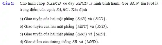 Câu 1: Cho hình chóp S.ABCD có đáy ABCD là hình bình hành. Gọi M.,N lần lượt là
trung điểm của cạnh SA,BC . Xác định
a) Giao tuyến của hai mặt phẳng (SAB) và (SCD)
b) Giao tuyến của hai mặt phẳng (MBC) và (SAD)
c) Giao tuyên của hai mặt phẳng (SAC) và (SBD)
d) Giao điểm của đường thẳng SB và (MND)