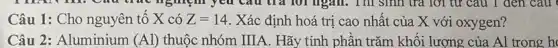 Câu 1: Cho nguyên tô X có Z=14 . Xác định hoá trị cao nhất của X với oxygen?
Câu 2: Aluminium (Al) thuộc nhóm IIIA. Hãy tính phần trǎm khối lượng của Al trong h