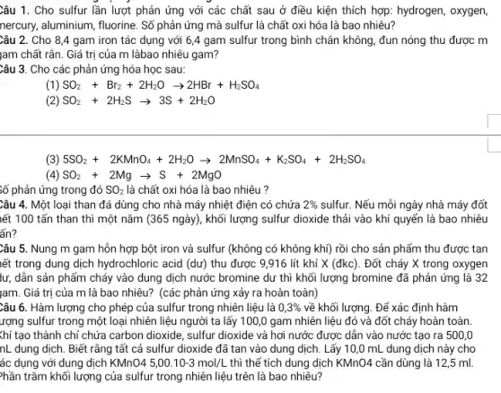 Câu 1. Cho sulfur lần lượt phản ứng với các chất sau ở điều kiện thích hợp: hydrogen, oxygen,
nercury, aluminium, fluorine. Số phản ứng mà sulfur là chất oxi hóa là bao nhiêu?
Câu 2. Cho 84 gam iron tác dụng với 6,4 gam sulfur trong bình chân không, đun nóng thu được m
jam chất rắn. Giá trị của m làbao nhiêu gam?
Câu 3. Cho các phản ứng hóa học sau:
(1) SO_(2)+Br_(2)+2H_(2)Oarrow 2HBr+H_(2)SO_(4)
(2) SO_(2)+2H_(2)Sarrow 3S+2H_(2)O
(3) 5SO_(2)+2KMnO_(4)+2H_(2)Oarrow 2MnSO_(4)+K_(2)SO_(4)+2H_(2)SO_(4)
(4) SO_(2)+2Mgarrow S+2MgO
Số phản ứng trong đó SO_(2) là chất oxi hóa là bao nhiêu?
Câu 4. Một loại than đá dùng cho nhà máy nhiệt điện có chứa 2%  sulfur. Nếu mỗi ngày nhà máy đốt
iết 100 tấn than thì một nǎm (365 ngày), khối lượng sulfur dioxide thải vào khí quyến là bao nhiêu
ẩn?
Câu 5. Nung m gam hỗn hợp bột iron và sulfur (không có không khí) rồi cho sản phẩm thu được tan
iết trong dung dịch hydrochloric acid (dư) thu được 9,916 lít khí X (đkc). Đốt cháy X trong oxygen
lư, dẫn sản phẩm cháy vào dung dịch nước bromine dư thì khối lượng bromine đã phản ứng là 32
|am. Giá trị của m là bao nhiêu? (các phản ứng xảy ra hoàn toàn)
Câu 6. Hàm lượng cho phép của sulfur trong nhiên liệu là 0,3%  về khối lượng. Đế xác định hàm
rợng sulfur trong một loại nhiên liệu người ta lấy 100 ,0 gam nhiên liệu đó và đốt cháy hoàn toàn
ác dụng với dung dịch KMnO45,00.10-3mol/L thì thế tích dung dịch KMnO4 cần dùng là 12 ,5 ml.
hần trǎm khối lượng của sulfur trong nhiên liệu trên là bao nhiêu?