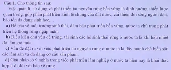 Câu 1. Cho thông tin sau:
Việc quản lí, sử dụng và phát triển tài nguyên rừng bền vững là định hướng chiến lược
quan trọng, góp phân phát triển kinh tế chung của đất nước cái thiện đời sống người dân.
bảo tôn đa dạng sinh học. __
a) Đề bảo vệ môi trường sinh thái,đảm bảo phát triển bền vững, nước ta chú trọng phát
triển hệ thống rừng ngập mặn.
b) Điều kiện chủ yêu đê trông, tái sinh các hệ sinh thái rừng ở nước ta là khí hậu nhiệt
đới âm gió mùa.
c) Vấn đề đặt ra với việc phát triển tài nguyên rừng ở nước ta là đầy mạnh chế biến sâu
các lâm sản và đa dạng cơ câu sản phâm.
d) Giai pháp có ý nghĩa trong việc phát triển lâm nghiệp ở nước ta hiện nay là khai thác
hợp lí đi đôi với bảo vệ rừng.