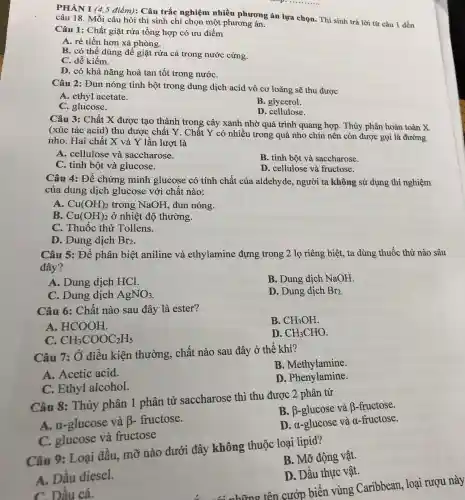 Câu 1: Chất giặt rửa tổng hợp có ưu điểm
A. rẻ tiền hơn xà phòng.
B. có thể dùng để giặt rửa cả trong nước cứng.
C. dễ kiếm.
D. có khả nǎng hoà tan tốt trong nướC.
__
PHÀN I (4,5 điểm): Câu trắc nghiệm nhiều phương án lựa chọn. Thí sinh trả lời từ câu 1 đến
câu 18. Mỗi câu hỏi thí sinh chỉ chọn một phương án.
Câu 2: Đun nóng tinh bột trong dung dịch acid vô cơ loãng sẽ thu được
A. ethyl acetate.
B. glycerol.
C. glucose.
D . cellulose.
Câu 3: Chất X được tạo thành trong cây xanh nhờ quá trình quang hợp. Thủy phân hoàn toàn X
(xúc tác acid ) thu được chất Y . Chất Y có nhiều trong quả nho chín nên còn được gọi là đường
nho. Hai chất X và Y lần lượt là
A. cellulose và saccharose.
B. tinh bột và saccharose.
C. tinh bột và glucose.
D. cellulose và fructose.
Câu 4: Để chứng minh glucose có tính chất của aldehyde, người ta không sử dụng thí nghiệm
của dung dịch glucose với chất nào:
A. Cu(OH)_(2) trong NaOH , đun nóng.
B. Cu(OH)_(2) ở nhiệt độ thường.
C. Thuốc thử Tollens.
D. Dung dịch Br_(2)
Câu 5: Để phân biệt aniline và ethylamine đựng trong 2 lọ riêng biệt, ta dùng thuốc thử nào sâu
đây?
A. Dung dịch HCl.
B. Dung dịch NaOH.
C. Dung dịch AgNO_(3)
D. Dung dịch Br_(2)
Câu 6: Chất nào sau đây là ester?
B. CH_(3)OH
A. HCOOH
D. CH_(3)CHO
C. CH_(3)COOC_(2)H_(5)
Câu 7: Ở điều kiện thường, chất nào sau đây ở thế khí?
B . Methylamine.
A. Acetic acid.
C. Ethyl alcohol.
D. Phenyl amine.
Câu 8: Thủy phân 1 phân tử saccharose thì thu được 2 phân tử
B. B-glucose và B-fructose.
A. a-glucose và beta - fructose.
D. a-glucose và a-fructose.
C. glucose và fructose
Câu 9: Loại dầu, mỡ nào dưới đây không thuộc loại lipid?
B. Mỡ động vật.
A. Dâu diesel.
D. Dầu thực vật.
C. Dầu cá.
những tên cướp biến vùng Caribbean , loại rượu này