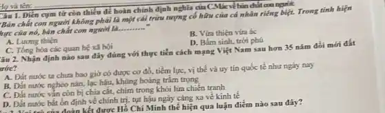 Câu 1. Điền cụm tử cón thiếu để hoàn chính định nghĩa của CMác về bản chất con người:
Bản chất con người không phải là một cái trừu tượng có hữu của cá nhân riêng biệt. Trong tính hiện
hực của nó, bản chất con người là.
__
B. Vứa thiện vừa ác
A. Luong thiện
D. Bắm sinh, trời phú
C. Tổng hòa các quan hệ xã hội
âu 2. Nhận định nào sau đáy đúng với thực tiễn cách mạng Việt Nam sau hơn 35 nǎm đồi mới đất
ước?
A. Đắt nước ta chưa bao giờ có được cơ đổ, tiềm lực, vị thế và uy tín quốc tế như ngày nay
B. Đất nước nghèo nǎn, lạc hậu, khủng hoǎng trâm trọng
C. Đất nước vắn còn bị chia cắt,chim trong khói lửa chiến tranh
D. Đắt nước bắt ốn định về chính trị, tụt hậu ngày càng xa về kinh tế
1. 2. Vei trò của đoàn kết được Hồ Chí Minh thế hiện qua luận điểm nào sau đây?