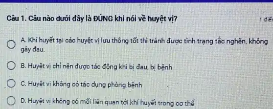 Câu 1. Câu nào dưới đây là ĐúNG khi nói về huyệt vi?
A. Khí huyết tại các huyệt vị lưu thông tốt thì tránh được tình trạng tắc nghẽn, không
gây đau.
B. Huyệt vị chỉ nên được tác động khi bị đau, bi bệnh
C. Huyệt vị không có tác dụng phòng bệnh
D. Huyệt vị không có mối liên quan tới khí huyết trong cơ thể
1