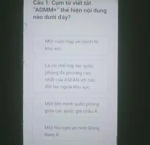 Câu 1 : Cum từ viết tắt
ADMM+ " thể hiện nôi dung
nào dưới đây?
Một cuộc họp về chính trị
khu vực
Là cơ chế hợp tác quốc
phòng đa phương cao
nhất của ASEAN với các
đối tác ngoài khu vực
Một liên minh quốc phòng
giữa các quốc gia châu Á
Một hội nghị an ninh Đông