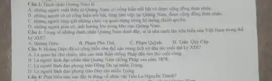 Câu 1: Danh nhân Quảng Nam là
A. những người xuất thân từ Quảng Nam, có cống hiến nổi bật và được cộng đồng thừa nhận.
B. những người có có cống hiển nổi bật, từng làm việc tại Quảng Nam , được cộng đồng thừa nhận.
C. những người từng giữ những chức vụ quan trọng trong hệ thống chính quyền.
D. những người giàu có, ảnh hưởng lớn trong khu vực Quảng Nam.
Câu 2: Trong số những danh nhân Quảng Nam dưới đây, ai là nhà canh tân tiêu biểu của Việt Nam trong thể
kỷ XIX?
A. Hoàng Diệu.
B. Phạm Phú Thứ.
C. Phạm Quỳnh.
D. Trần Quý Cáp.
Câu 3: Hoàng Diệu đã có cống hiến như thế nào trong lịch sử dân tộc cuối thế kỷ XIX?
A. Là quan lại chủ chiến, nêu cao tinh thân chống Pháp đến hơi thở cuối cùng.
B. Là người lãnh đạo nhân dân Quảng Nam chống Pháp vào nǎm 1858.
C. Là người lãnh đạo phong trào Đông Du tại miền Trung.
D. Là người lãnh đạo phong trảo Duy tân miền Trung.
Câu 4: Phát biểu nào sau đây là đúng về nhân vật Tiểu La-Nguyễn Thành?
. tai Quống