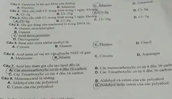 Câu 1. Dextrose là tên gọi khác cùa đường:
(C. Glucose
D. Galactose
A. Fructose
B. Mannose
Câu 2. Nhu cầu chất Cl- trung bình trong 1 ngày, khoảng:
A. Cl-:5g
C C1-:4g
D. Cl-6g
B. Cl-:10g
Câu 3. Nhu cầu chất Cl- trung bình trong 1 ngày khoảng:
C. Cl-:10g
D. Cl-:5g
A. Cl-:4g
B. Cl-:6g
Câu 4. Tên gọi đúng của nucleotid G trong DNA là:
A. Guanin monophosphat
B. Guanin
C. Acid deoxyguaninic
D. Deoxyguanin
Câu 5. Base nitơ chứa nhóm methyl là:
C. Thymin
D. Uracil
A. Cytosin
B. Guanin
Câu 6. Acid amin có vai trò vận chuyển NH3 về gan:
C. Citrulin
D. Asparagin
A. Methionin
(B.)Alanin
Câu 7. Acid béo tham gia cấu tạo lipid đều là:
B. Các monocarboxylic có từ 4 đến 36 carb
A) Các monocarboxylic : có từ 4 đến 16 carbon
D. Các Tricarboxylic có từ 4 đến 36 carbon
C. Các Tricarboxylic có từr 4 đến 16 carbon
Câu 8. Monosaccarid là những:
B. Aldehyd và ceton của các polyalcol
A. Aldehyd của các polyalcol
D. Aldehyd hoặc ceton của các polyalcol
C. Ceton của các polyalcol