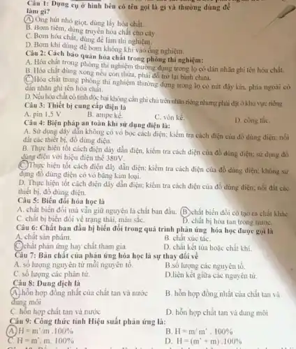 Câu 1: Dụng cụ ở hình bên có tên gọi là gì và thường dùng để
làm gì?
(A) Ông hút nhỏ giọt dùng lấy hóa chất.
B. Bom tiêm, dụng truyền hóa chất cho cây.
C. Bơm hóa chất dùng để làm thí nghiệm.
D. Bom khí dùng ống nghiệm.
Câu 2: Cách bảo quản hóa chất trong phòng thí nghiệm:
A. Hóa chật trong phòng thí nghiệm thường đựng trong lọ có dán nhãn ghi tên hóa chất.
B. Hóa chất dùng xong nếu còn thừa phải đổ trở lại binh chứa.
(C.)Hóa chất trong phòng thí nghiệm thường đựng trong lọ có nút đậy kín, phía ngoài có
dán nhãn ghi tên hóa chất.
D. Nếu hóa chất có tính độc hại không cần ghi chú trên nhãn riêng nhưng phải đặt ở khu vực riêng
Câu 3: Thiết bị cung cập điện là
A. pin 1,5 V
B. ampe kế.
C. vôn kế.
D. công tắC.
Câu 4: Biện pháp an toàn khi sử dụng điện là:
A. Sử dụng dây dẫn không có vỏ bọc cách điện; kiểm tra cách điện của đồ dùng điện; nối
đất các thiết bị đồ dùng điện.
B. Thực hiện tốt cách điện dây dẫn điện, kiểm tra cách điện của đồ dùng điện; sử dụng đồ
dùng điện với hiệu điện thế 380V.
(C.)Thực hiện tốt cách điện dây dẫn điện:kiểm tra cách điện của đồ dùng điện;không sử
dụng đô dùng điện có vỏ bằng kim loại.
D. Thực hiện tốt cách điện dây dẫn điện; kiểm tra cách điện của đồ dùng điện; nối đất các
thiết bị, đồ dùng điện.
Câu 5: Biến đổi hóa học là
A. chất biến đổi mà vân giữ nguyên là chất ban đầu B. chất biến đổi có tạo ra chất kháC.
C. chất bị biến đối về trạng thái.màu sǎC.
D. chất bị hòa tan trong nướC.
Câu 6: Chất ban đầu bị biến đổi trong quá trình phản ứng hóa học được gọi là
A. chât sản phẩm.	B. chất xúc táC.
C. chất phản ứng hay chất tham gia.
D. chât kết tủa hoặc chất khí
Câu 7: Bản chất của phản ứng hóa học là sự thay đôi về
A. sô lượng nguyên tử môi nguyên tô.
B.sô lượng các nguyên tố.
C. số lượng các phân tử.
D.liên kết giữa các nguyên tử
Câu 8: Dung dịch là
(A.) hỗn hợp đồng nhất của chất tan và nước
dung môi
B. hỗn hợp đồng nhất của chất tan và
C. hỗn hợp chất tan và nước
D. hỗn hợp chất tan và dung môi
Câu 9: Công thức tính Hiệu suất phản ứng là:
H=m'/m.100% 
B H=m/m'.100% 
c H=m.m.100% 
to như
D H=(m'+m)cdot 100%