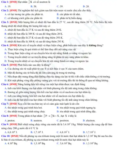 Câu 1: [DNH] Hạt nhân (}_{19)^39K có số neutron là
A. 19.
B. 58.
C. 39.
D. 20.
Câu 2: [ĐNH] Thí nghiệm thể tích giảm sau khi trộn rượu và nước chủ yếu cho thấy __
A. có lực tương tác giữa các phân tử.
B. các phân tử rất nhỏ.
C. có khoảng cách giữa các phân tử.
D. phân tử bị biến dạng.
Câu 3: [ĐNH] Một lượng khí có nhiệt độ ban đầu là 27^circ C , sau đó tǎng thêm 20^circ C. Nếu biểu thị trên
thang nhiệt độ nhiệt động thì lượng khí này có
A. nhiệt độ ban đầu là 27 K và sau đó tǎng thêm 20 K.
B. nhiệt độ ban đầu là 300 K và sau đó tǎng thêm 20 K
C. nhiệt độ ban đầu là 27 K và sau đó tǎng thêm 293 K.
D. nhiệt độ ban đầu là 300 K và sau đó tǎng thêm 293 K.
Câu 4: [ĐNH] Khi nói về truyền nhiệt và thực hiện công , phát biểu nào sau đây là không đúng?
A. Thực hiện công là quá trình có thể làm thay đổi nội nǎng của vật.
B. Trong thực hiện công có sự chuyển hóa từ nội nǎng thành cơ nǎng và ngược lại.
C. Trong truyền nhiệt có sự truyền động nǎng từ phân tử này sang phân tử kháC.
D. Trong truyền nhiệt có sự chuyển hóa từ nội nǎng thành cơ nǎng và ngược lại.
Câu 5: [ĐNH] Phát biểu nào sau đây là đúng?
A. Các đường sức từ xuất phát từ cực S và kết thúc ở cực N của nam châm.
B. Mật độ đường sức từ biểu thị độ lớn cảm ứng từ trong từ trường.
C. Nếu đoạn dây mang dòng điện không chịu tác dụng của lực từ thì ở đó chắc chắn không có từ trường.
D. Khi mặt phẳng vòng dây phẳng vuông góc với từ trường đều thì từ thông đi qua nó bằng không.
Câu 6: [DNH] Nǎng lượng liên kết riêng của một hạt nhân được xác định bằng
A. tích của khối lượng của hạt nhân với bình phương tốc độ ánh sáng trong chân không.
B. thương số giữa nǎng lượng liên kết của hạt nhân và số nucleon của hạt nhân ấy.
C. tích của nǎng lượng liên kết của hạt nhân với số nucleon của hạt nhân ấy.
D. tích của độ hụt khối của hạt nhân với bình phương tốc độ ánh sáng trong chân không.
Câu 7: [DNH] Xoa cồn lên mu bàn tay sẽ có cảm giác mát lạnh là do cồn
A. thu nhiệt trong quá trình hóa hơi.
B. tỏa nhiệt trong quá trình ngưng tụ.
C. thu nhiệt trong quá trình nóng chảy.
D. tỏa nhiệt trong quá trình đông đặC.
Câu 8: [DNH] Trong phân rã hạt nhân: (}_{15)^30Parrow _(14)^30Si+X , hạt X ở đây là
A. proton.
B. neutron.
C. positron.
D. electron.
Câu 9: [ĐNH] Biết nhiệt nóng chảy riêng của nước đá là 3,4cdot 10^5J/kg. Nhiệt lượng cần cung cấp để làm
nóng chảy 200 g nước đá ở 0^circ C là
6,8cdot 10^4J
1,7cdot 10^6J
c 6,8cdot 10^7J.
1,7cdot 10^3J.
Câu 10: [ĐNH] Nếu độ phóng xạ của tritium trong một lít nước thải hạt nhân là 1,2cdot 10^5Bq thì sau ba chu
kì bán rã của tritium, độ phóng xạ của tritium trong một lít nước thải hạt nhân này là
A. 4.10^4Bq.
1,5cdot 10^4Bq
3,6cdot 10^5Bq
1,3cdot 10^4Bq