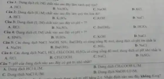 Câu 1: Dung dịch (0,1M) chất nào sau đây làm xanh quý tím?
A. HCl.
B. Na_(2)SO_(4)
C. NaOH
D. KCl.
Câu 2: Dung dịch (0,1M) chất nào sau đây làm quỳ tím hóa đó?
A. HCl.
B. K_(2)SO_(4)
C. KOH
D. NaCl.
Câu 3: Dung dịch (0,1M) chất nào sau đây có pH=7?
A. HCl.
B. Na_(2)SO_(4)
C. Ba(OH)_(2)
D. HClO_(4)
Câu 4: Dung dịch (0,1M) chất nào sau đáy có pHgt 7
D. NaCl
A. HNO_(3)
B. H_(2)SO_(4)
C. KOH
Câu 5: Các dung dịch NaCl, NaOH, NH_(3),Ba(OH)_(2) có cùng nồng độ mol, dung dịch có pH lớn nhất là
D. NaCl
A. NaOH
B. Ba(OH)_(2)
C. NH_(3)
Câu 6: Các dung dịch NaCl, HCl, CH_(3)COOH,H_(2)SO_(4)
có cùng nồng độ mol dung dịch có pH nhỏ nhất là
D. H_(2)SO_(4)
A. HCl.
B. CH_(3)COOH
C. NaCl.
Câu 7: pH của dung dịch nào sau đây có giá trị nhó nhất?
B. Dung dich CH_(3)COOH 0,IM
A. Dung dịch HCl 0.IM
C. Dung dịch NaCl 0.1M
D. Dung dịch NaOH 0,01M