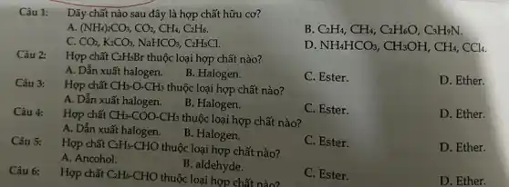 Câu 1: Dãy chất nào sau đây là hợp chất hữu cơ?
A. (NH_(4))_(2)CO_(3),CO_(2),CH_(4),C_(2)H_(6)
B C_(2)H_(4),CH_(4),C_(2)H_(6)O,C_(3)H_(9)N.
C. CO_(2),K_(2)CO_(3),NaHCO_(3),C_(2)H_(5)Cl
D NH_(4)HCO_(3),CH_(3)OH,CH_(4),CCl_(4)
Câu 2:
Hợp chất C_(2)H_(5)Br thuộc loại hợp chất nào?
A. Dẫn xuất halogen.
B. Halogen.
C. Ester.
Câu 3:
Hợp chất CH_(3)-O-CH_(3) thuộc loại hợp chất nào?
D. Ether.
A. Dẫn xuất halogen.
B. Halogen.
Câu 4: Hợp chất CH_(3)-COO-CH_(3)
thuộc loại hợp chất nào?
C. Ester.
D. Ether.
A. Dẫn xuất halogen.
B. Halogen.
Câu 5: Hợp chất C_(2)H_(5)-CHO
thuộc loại hợp chất nào?
C. Ester.
D. Ether.
A. Ancohol.
B. aldehyde.
C. Ester.
D. Ether.
Câu 6: Hợp chất C_(2)H_(5)-CHO
thuộc loại hợp chất nào?