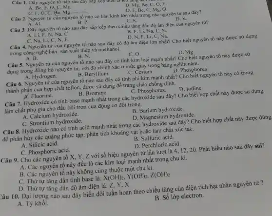 Câu 1. Dãy nguyên tô nào sau đây sắp xếp theo chiều tǎng dân c
A. Be.F. O.C Mg.
B. Mg, Be, C O.F.
D. F.Be,C , Mg, O.
C. F, O,C Be, Mg.
Câu 2. Nguyên tử của nguyên tố nào có bán kính lớn nhất trong các nguyên từ sau đây?
D.K.
C. S.
A. Al.
B. P.
Câu 3. Dãy nguyên tố nào sau đây sắp xếp theo chiều tǎng dần độ âm điện của nguyên tử?
B. F, Li, Na C、N.
A. Li, F, N, Na . C.
D. N,F, Li C,Na.
C. Na, Li, C, N . F.
Câu 4. Nguyên từ của nguyên tố nào sau đây có độ âm điện lớn nhất?Cho biết nguyên tố này được sử dụng
trong công nghệ hàn, sản xuất thép và methanol.
D. Mg
A. B.
B.N.
C. O.
Câu 5. Nguyên từ của nguyên tố nào sau đây có tính kim loại mạnh nhất?Cho biết nguyên tố này được sử
dụng trong đồng hồ nguyên tử, với độ chính xác ở mức giây trong hàng nghìn nǎm.
D. Phosphorus.
A. Hydrogen.
B. Beryllium.
C. Cesium.
Câu 6. Nguyên từ của nguyên tố nào sau đây có tính phi kim mạnh nhất?Cho biết nguyên tố này có trong
thành phần của hợp chất teflon, được sử dụng để tráng chảo chống dinh.
D. Iodine.
A. Fluorine.
B. Bromine.
C. Phosphorus.
Câu 7. Hydroxide có tính base mạnh nhất trong các hydroxide sau đây? Cho biết hợp chất này được sử dụng
làm chất phụ gia cho dầu bôi trơn của động cơ đốt trong.
A. Calcium hydroxide.
B. Barium hydroxide.
D. Magnesium hydroxide.
C. Strontium hydroxide.
Câu 8. Hydroxide nào có tính acid mạnh nhất trong các hydroxide sau đây? Cho biết hợp chất này được dùng
để phân hủy các quặng phức tạp; phân tích khoảng vật hoặc làm chất xúc táC.
B. Sulfuric acid.
A. Silicic acid.
D. Perchloric acid.
C. Phosphoric acid.
Câu 9. Cho các nguyên tố X, Y . Z với số hiệu nguyên tử lần lượt là 4, 12, 20 . Phát biểu nào sau đây sai?
A. Các nguyên tô này đều là các kim loại mạnh nhất trong chu kì.
B. Các nguyên tô này không cùng thuộc một chu kì.
C. Thứ tự tǎng dần tính base là:
X(OH)_(2),Y(OH)_(2),Z(OH)_(2)
D. Thứ tự tǎng dần độ âm điện là: Z, Y, X
Câu 10. Đại lượng nào sau đây biên đổi tuần hoàn theo chiều tǎng của điện tích hạt nhân nguyên tử ?
B. Số lớp electron.
A. Tỷ khối.