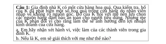 Câu 1: Gia đình nhà K có một cửa hàng hoa quả. Qua ,kiểm tra, bố
của K đã phát hiện một so hoạ quả trọng cửa hàng do nhân
nhập vẽ không rộ nguồn gốc . Bố của	với mẹ nên lựa chọn
các nguộn hàng đảm bảo ǎn toàn cho người tiêu dùng, Vhưng
của K phản đối vì cho rǎng làm the se	hưởng đến	nhuận
kinh doanh của cửa hàng.
a. Em hãy nhận xét hành vi, việc làm của các thành viên trong gia
đình K.
b. Nếu là K , em sẽ giải thích với mẹ như thế nào?