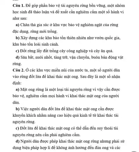 Câu 1. Để góp phần bảo vệ tài nguyên rừng bền vững , một nhóm
học sinh đã thảo luận và đề xuất cần nghiêm cấm một số hành vi
như sau:
a) Chǎn thả gia súc ở khu vực bảo vệ nghiêm ngặt của rừng
đặc dụng, rừng mới trồng.
b) Xây dựng các khu bảo tồn thiên nhiên như vườn quốc gia,
khu bảo tồn loài sinh cảnh.
c) Đốt rừng lấy đất trồng cây công nghiệp và cây ǎn quả.
d) Sǎn bắt, nuôi nhốt, tàng trữ, vận chuyển, buôn bán động vật
rừng.
Câu 2. Ở các khu vực miền núi của nước ta, một số người dân
vào rừng đốt lửa để khai thác mật ong. Sau đây là một số nhận
định:
a) Mật ong rừng là một loại tài nguyên rừng vì vậy cần được
bảo vệ, nghiêm cấm mọi hành vi khai thác mật ong của người
dân.
b) Việc người dân đốt lửa để khai thác mật ong cần được
khuyến khích nhằm nâng cao hiệu quả kinh tế từ khai thác tài
nguyên rừng.
c) Đốt lửa đè khai thác mật ong có thể dẫn đến suy thoái tài
nguyên rừng nên cần phải nghiêm cấm.
d) Người dân được phép khai thác mật ong rừng nhưng phải sử
dụng biện pháp hợp lí để không ảnh hưởng đến đàn ong và các