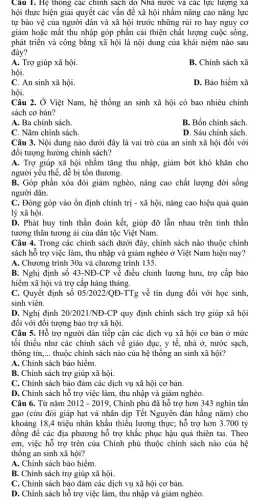 Câu 1. Hệ thông các chính sách do Nhà nước và các lực lượng xã
hội thực hiện giải quyết các vấn đề xã hội nhằm nâng cao nǎng lực
tự bảo vệ của người dân và xã hội trước những rủi ro hay nguy cơ
giảm hoặc mất thu nhập góp phần cải thiện chất lượng cuộc sống.
phát triển và công bằng xã hội là nội dung của khái niệm nào sau
đây?
A. Trợ giúp xã hội.
B. Chính sách xã
hội.
C. An sinh xã hội.
D. Bảo hiểm xã
hội.
Câu 2. Ở Việt Nam, hệ thống an sinh xã hội có bao nhiêu chính
sách cơ bản?
A. Ba chính sách.
B. Bốn chính sách.
C. Nǎm chính sách.
D. Sáu chính sách.
Câu 3. Nội dung nào dưới đây là vai trò của an sinh xã hội đối với
đối tượng hưởng chính sách?
A. Trợ giúp xã hội nhằm tǎng thu nhập, giảm bớt khó khǎn cho
người yếu thế, dễ bị tồn thương.
B. Góp phần xóa đói giảm nghèo, nâng cao chất lượng đời sống
người dân.
C. Đóng góp vào ổn định chính trị - xã hội, nâng cao hiệu quả quản
lý xã hội.
D. Phát huy tinh thần đoàn kết, giúp đỡ lẫn nhau trên tinh thần
tương thân tương ái của dân tộc Việt Nam.
Câu 4. Trong các chính sách dưới đây,, chính sách nào thuộc chính
sách hỗ trợ việc làm, thu nhập và giảm nghèo ở Việt Nam hiện nay?
A. Chương trình 30a và chương trình 135.
B. Nghị định số 43-NĐ-CP về điều chỉnh lương hưu., trợ cấp bảo
hiểm xã hội và trợ cấp hàng tháng.
C. Quyết định số 05/2022/QE-TTg về tín dụng đối với học sinh,
sinh viên.
D. Nghị định 20/2021/ND-CP quy định chính sách trợ giúp xã hội
đối với đối tượng bảo trợ xã hội.
Câu 5. Hỗ trợ người dân tiếp cận các dịch vụ xã hội cơ bản ở mức
tối thiểu như các chính sách về giáo dục, y tế, nhà ở,nước sạch,
thông tin __ thuộc chính sách nào của hệ thống an sinh xã hội?
A. Chính sách bảo hiểm.
B. Chính sách trợ giúp xã hội.
C. Chính sách bảo đảm các dịch vụ xã hội cơ bản.
D. Chính sách hỗ trợ việc làm, thu nhập và giảm nghèo
Câu 6. Từ nǎm 2012-2019 Chính phủ đã hỗ trợ hơn 343 nghìn tấn
gạo (cứu đói giáp hạt và nhân dịp Tết Nguyên đán hằng nǎm) cho
khoảng 18,4 triệu nhân khẩu thiếu lương thực;hỗ trợ hơn 3 .700 tỷ
đồng để các địa phương hỗ trợ khắc phục hậu quả thiên tai. Theo
em, việc hỗ trợ trên của Chính phủ thuộc chính sách nào của hệ
thống an sinh xã hội?
A. Chính sách bảo hiểm.
B. Chính sách trợ giúp xã hội.
C. Chính sách bảo đảm các dịch vụ xã hội cơ bản.
D. Chính sách hỗ trợ việc làm, thu nhập và giảm nghèo.