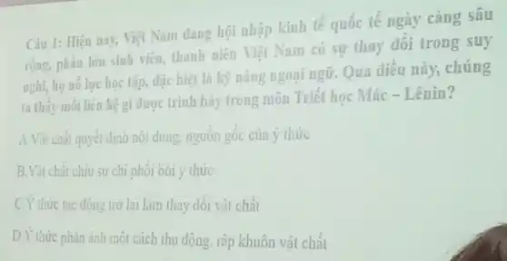 Câu 1: Hiện nay Việt Nam dang hội nhập kinh tế quốc tế ngày càng sâu
rộng, phần lớn sinh viên, thanh niên Việt Nam có sự thay đối trong suy
nghĩ, họ nổ lực học tập, đặc biệt là kỹ nǎng ngoại ngữ. Qua điêu này,. chúng
ta thấy mỗi liên hệ gì được trình bày trong môn Triết học Mác - Lênin?
A.Vật chất quyết định nội dung , nguồn gốc của ý thức
B.Vật chất chịu sự chi phôi bởi ý thức
C.Y thức tác động trở lai làm thay đôi vật chất
D.Y thức phản ánh một cách thu động rập khuôn vật chất