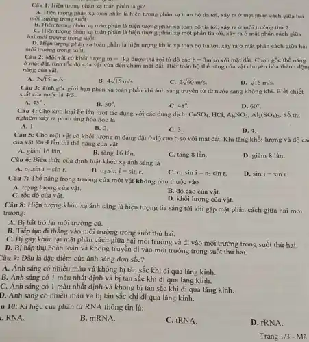 Câu 1: Hiện tượng phản xạ toàn phần là gì?
A. Hiện tượng phản xạ toàn phần là hiện tượng phản xạ toàn bộ tia tới , xảy ra ở mặt phân cách giữa hai
môi trường trong suốt.
B. Hiện tượng phản xạ toàn phần là hiện tượng phản xạ toàn bộ tia tới, xảy ra ở môi trường thứ 2.
C. Hiện tượng phản xạ toàn phần là hiện tượng phản xạ một phần tia tới, xảy ra ở mặt phân cách giữa
hai môi trường trong suốt.
D. Hiện tượng phản xạ toàn phần là hiện tượng khúc xạ toàn bộ tia tới , xảy ra ở mặt phân cách giữa hai
môi trường trong suốt.
Câu 2: Một vật có khối lượng m=1kg được thả rơi từ độ cao h=3m so với mặt đất . Chọn gốc thế nǎng
ở mặt đất, tính tốc độ của vật vừa đến chạm mặt đất. Biết toàn bộ thế nǎng của vật chuyển hóa thành độn;
nǎng của vật.
A. 2sqrt (15)m/s
B. 4sqrt (15)m/s
C. 2sqrt (60)m/s
D. sqrt (15)m/s
Câu 3: Tính góc giới hạn phản xạ toàn phần khi ánh sáng truyền từ từ nước sang không khí Biết chiết
suất của nước là 4/3
A. 45^circ 
B. 30^circ 
C. 48^circ 
D. 60^circ 
Câu 4: Cho kim loại Fe lần lượt tác dụng với các dung dịch: CuSO_(4) , HCl, AgNO_(3),Al_(2)(SO_(4))_(3) Số thí
nghiệm xảy ra phản ứng hóa học là
A. 1.
B. 2.
C. 3.
D. 4.
Câu 5: Cho một vật có khối lượng m đang đặt ở độ cao h so với mặt đất. Khi tǎng khối lượng và độ ca
của vật lên 4 lần thì thế nǎng của vật
A. giảm 16 lần.
B. tǎng 16 lần.
C. tǎng 8 lần.
D. giảm 8 lần.
Câu 6: Biểu thức của định luật khúc xạ ánh sáng là
A. n_(1)cdot sini=sinr
B. n_(1)cdot sini=sinr
n_(1)cdot sini=n_(2)sinr
D. sini=sinr
Câu 7: Thế nǎng trọng trường của một vật không phụ thuộc vào
A. trọng lượng của vật.
B. độ cao của vật.
C. tốc độ của vật.
D. khối lượng của vât.
Câu 8: Hiện tượng khúc xạ ánh sáng là hiện tượng tia sáng tới khi gặp mặt phân cách giữa hai môi
trường:
A. Bị hắt trở lại môi trường cũ.
B. Tiếp tục đi thẳng vào môi trường trong suốt thứ hai.
C. Bị gãy khúc tại mặt phân cách giữa hai môi trường và đi vào môi trường trong suốt thứ hai.
D. Bị hấp thụ hoàn toàn và không truyền đi vào môi trường trong suốt thứ hai.
Câu 9: Đâu là đặc điểm của ánh sáng đơn sắc?
A. Ánh sáng có nhiêu màu và không bị tán sắc khi đi qua lǎng kính.
B. Anh sáng có 1 màu nhất định và bị tán sắc khi đi qua lǎng kính.
C. Ánh sáng có 1 màu nhất định và không bị tán sắc khi đi qua lǎng kính.
D. Ánh sáng có nhiêu màu và bị tán sắc khi đi qua lǎng kính.
u 10: Kí hiệu của phân tử RNA thông tin là:
. RNA.
B. mRNA.
C. tRNA.
D. rRNA.
Trang 1/3 - Mã