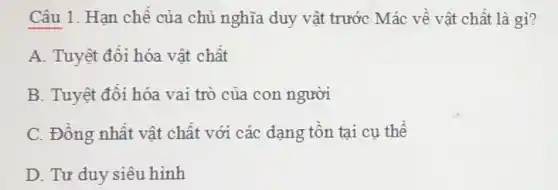 Câu 1. Hạn chế của chủ nghĩa duy vật trước Mác về vật chất là gì?
A. Tuyệt đối hóa vật chất
B. Tuyệt đôi hóa vai trò của con người
C. Đồng nhất vật chất với các dạng tôn tại cụ thể
D. Tư duy siêu hình