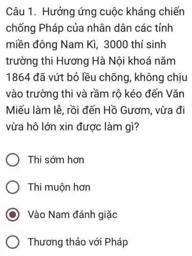 Câu 1. Hưởng ứng cuộc kháng chiến
chống Pháp của nhân dân các tỉnh
miền đông N am Kì, 3000 thí sinh
trường thi Hương Hà Nội khoá nǎm
1864 đã vứt bỏ lều chõng , không chịu
vào trường thi và rầm rô kéo đến Vǎn
Miếu làm lễ , rồi đến Hồ Gươm, vừa đi
vừa hô lớn xin được làm gì?
Thi sớm hơn
Thi muộn hơn
Vào Nam đánh giặc
Thương thảo với Pháp