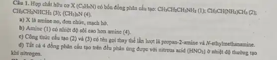 Câu 1. Hợp chất hữu cơ X (C_(3)H_(9)N) có bốn đồng phân cấu tạo:
CH_(3)CH_(2)CH_(2)NH_(2)(l);CH_(3)CH(NH_(2))CH_(3)(2) CH_(3)CH_(2)NHCH_(3)(3);(CH_(3))_(3)N(4)
a) X lả amine no, đơn chức, mạch hở.
b) Amine (1) có nhiệt độ sôi cao hơn aminc (4)
c) Công thức cấu tạo (2) và (3)có tên gọi thay thế lần lượt là propary-2-amine và A-ethylmethanamine.
d) Tất cà 4 đồng phân cấu tạo trên đều phản ứng được với nitrous acid
(HNO_(2)) ở nhiệt độ thường tạo khí nitrogen.