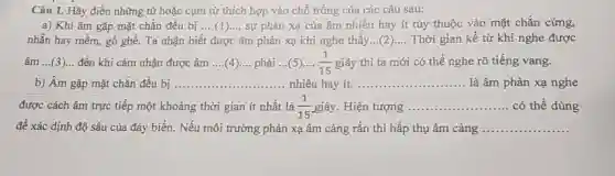 Câu 1. Hãy điền những từ hoặc cụm từ thích hợp vào chỗ trống của các câu sau:
a) Khi âm gặp mặt chắn đều bị __ sự phản xạ của âm nhiều hay ít tùy thuộc vào mặt chắn cứng,
nhãn hay mềm, gồ ghề. Ta nhận biết được âm phản xạ khi nghe thấy __ Thời gian kể từ khi nghe được
âm __ đến khi cảm nhận được âm __ phải ...(5).... (1)/(15) giây thì ta mới có thể nghe rõ tiếng vang.
b) Âm gặp mặt chắn đều bị __ nhiều hay ít. __ là âm phản xạ nghe
được cách âm trực tiếp một khoảng thời gian ít nhất là (1)/(15) giây. Hiện tượng __ có thể dùng
đề xác định độ sâu của đáy biển . Nếu môi trường phản xạ âm càng rắn thì hấp thụ âm càng __