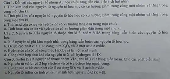 Câu 1. Đối với các nguyên tố nhóm A, theo chiều tǎng dần của điện tích hạt nhǎn
a. Tinh kim loại của nguyên tử nguyên tố hóa học có xu hướng giảm trong cùng một nhóm và tǎng trong
cùng một chu kì.
b. Tính phi kim của nguyên tử nguyên tố hóa học có xu hướng giảm trong cùng một nhóm và tǎng trong
cùng một chu kì.
c. Tính acid của oxide và hydroxide có xu hướng tǎng dần trong một chu kì.
d. Tính base của oxide và hydroxide có xu hướng giảm dần trong một chu kì.
Câu 2. Nguyên tố X là nguyên tố thuộc chu kì 3 nhóm VIIA trong bảng tuần hoàn các nguyên tổ hóa
học.
a. X là nguyên tổ phi kim mạnh nhất trong bảng tuần hoàn các nguyên tố hóa học.
b. Oxide cao nhất của X có công thức X_(2)O_(7) và là một acidic oxidc.
c. Hydroxide của X có công thức H_(2)XO_(3) và là một acid mạnh
d. Công thức hợp chất khi của nguyễn tố X với hydrogen là HX.
Câu 3. Sulfur (S) là nguyên tố thuộc nhóm VIA, chu kì 3 của bảng tuần hoàn Cho các phát biểu Sau:
a. Nguyên tử sulfur có 2 lớp electron và có 6 electron lớp ngoài cùng.
b. Công thức oxide cao nhất của S có dạng SO_(3) và lá acidic oxide.
c. Nguyên tố sulfur có tính phi kim mạnh hơn nguyên tố O(Z=8)