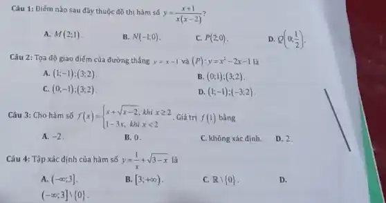 Câu 1: Điếm nào sau đây thuộc đồ thị hàm số
y=(x+1)/(x(x-2))
A. M(2;1)
B. N(-1;0)
C. P(2;0)
D. Q(0;(1)/(2))
Câu 2: Tọa độ giao điểm của đường thẳng y=x-1 và (P):y=x^2-2x-1
A. (1;-1);(3;2)
B. (0;1);(3;2)
C. (0;-1);(3;2)
D (1;-1);(-3;2)
Câu 3: Cho hàm số f(x)= ) x+sqrt (x-2),khixgeqslant 2 1-3x,khixlt 2  Giá trị f(1) bằng
A. -2
B. 0
C. không xác định.
D. 2.
Câu 4: Tập xác định của hàm số y=(1)/(x)+sqrt (3-x)
A. (-infty ;3]
B. [3;+infty )
C. Rbackslash 0 
D.
(-infty ;3]cup 0