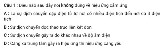 Câu 1 : Điều nào sau đây nói không đúng về hiệu ứng cảm ứng
A : Là sự dịch chuyển cặp điện tử từ nơi có nhiều điện tích đến nơi có ít điện
tích
B : Sự dịch chuyển dọc theo trục liên kết đơn
C : Sự dịch chuyển gây ra do khác nhau về độ âm điện
D : Càng xa trung tâm gây ra hiệu ứng thì hiệu ứng càng yếu