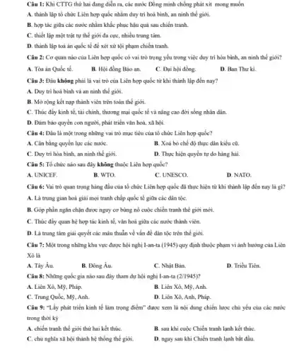 Câu 1: Khi CTTG thứ hai đang diễn ra, các nước Đồng minh chống phát xít mong muốn
A. thành lập tổ chức Liên hợp quốc nhằm duy trì hoà bình, an ninh thế giới.
B. hợp tác giữa các nước nhằm khắc phục hậu quả sau chiến tranh.
C. thiết lập một trật tự thế giới đa cực, nhiều trung tâm.
D. thành lập toà án quốc tế để xét xử tội phạm chiến tranh.
Câu 2: Cơ quan nào của Liên hợp quốc có vai trò trọng yếu trong việc duy trì hòa bình,an ninh thế giới?
A. Tòa án Quốc tế.
B. Hội đồng Bảo an.
C. Đại hội đồng.
D. Ban Thư ki.
Câu 3: Đâu không phải là vai trò của Liên hợp quốc từ khi thành lập đến nay?
A. Duy trì hoà bình và an ninh thế giới.
B. Mở rộng kết nạp thành viên trên toàn thế giới.
C. Thúc đẩy kinh tế, tài chính, thương mại quốc tế và nâng cao đời sống nhân dân.
D. Đảm bảo quyển con người, phát triển vǎn hoá, xã hội.
Câu 4: Đâu là một trong những vai trò mục tiêu của tổ chức Liên hợp quốc?
A. Cân bằng quyền lực các nướC.
B. Xoá bỏ chế độ thực dân kiểu cũ.
C. Duy trì hòa bình, an ninh thế giới.
D. Thực hiện quyền tự do hàng hải.
Câu 5: Tổ chức nào sau đây không thuộc Liên hợp quốc?
A. UNICEF.
B. WTO.
C. UNESCO
D. NATO.
Câu 6: Vai trò quan trọng hàng đầu của tổ chức Liên hợp quốc đã thực hiện từ khi thành lập đến nay là gì?
A. Là trung gian hoà giải mọi tranh chấp quốc tế giữa các dân tộC.
B. Góp phần ngǎn chặn được nguy cơ bùng nổ cuộc chiến tranh thế giới mới.
C. Thúc đấy quan hệ hợp tác kinh tế, vǎn hoá giữa các nước thành viên.
D. Là trung tâm giải quyết các mâu thuần về vấn đề dân tộc trên thế giới.
Câu 7: Một trong những khu vực được hội nghị I-an-ta (1945) quy định thuộc phạm vi ảnh hưởng của Liên
Xô là
A. Tây Âu.
B. Đông Âu.
C. Nhật Bản.
D. Triều Tiên.
Câu 8: Những quốc gia nào sau đây tham dự hội nghị I-an-ta (2/1945)
A. Liên Xô, Mỹ , Pháp.
B. Liên Xô, Mỹ , Anh.
C. Trung Quốc, Mỹ , Anh
D. Liên Xô, Anh , Pháp.
Câu 9: "Lấy phát triển kinh tế làm trọng điểm" được xem là nội dung chiến lược chủ yếu của các nước
trong thời kỳ
A. chiến tranh thế giới thứ hai kết thúc
B. sau khi cuộc Chiến tranh lạnh kết thúC.
C. chủ nghĩa xã hội thành hệ thống thế giới.
D. ngay sau khi Chiến tranh lạnh bắt đầu.