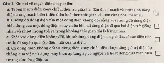 Câu 1. Khi nói về mạch điện xoay chiều:
a. Trong mạch điện xoay chiều, điện áp giữa hai đầu đoạn mạch và cường độ dòng
điện trong mạch biến thiên điều hoà theo thời gian và luôn cùng pha với nhau.
b. Cường độ dòng điện của một dòng điện không đổi bằng với cường độ dòng điện
hiệu dụng của một dòng điện xoay chiều khi hai dòng điện đi qua hai điện trở giống
nhau và nhiệt lượng toả ra trong khoảng thời gian dài là bằng nhau.
c. Khác với dòng điện không đổi, khi sử dụng dòng điện xoay chiều, có các điện tích
tự do đi xuyên qua lớp điện môi của tụ điện.
d. Cả dòng điện không đổi và dòng điện xoay chiều đều được tǎng giá trị điện áp
thông qua việc sử dụng máy biến áp tǎng áp có nguyên lí hoạt động dựa trên hiện
tượng cảm ứng điện từ.